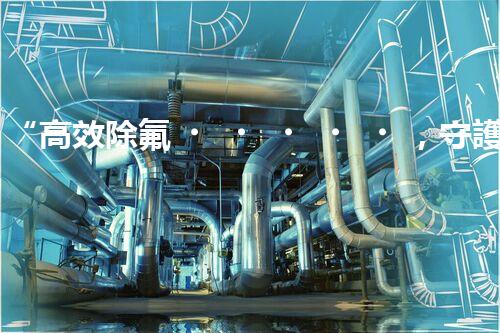 “高效除氟，守護碧水藍天——廢水中氟離子處理新篇章”